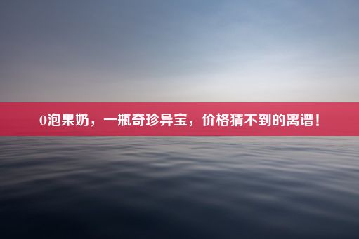 O泡果奶，一瓶奇珍异宝，价格猜不到的离谱！