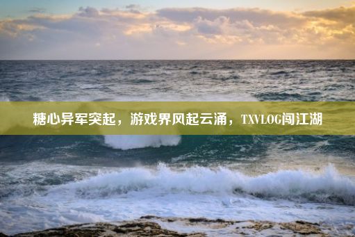 糖心异军突起，游戏界风起云涌，TXVLOG闯江湖