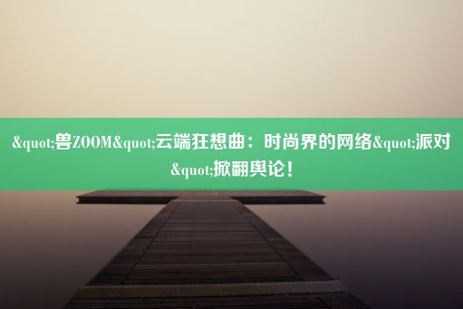 "兽ZOOM"云端狂想曲：时尚界的网络"派对"掀翻舆论！