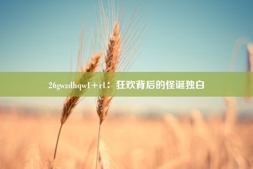 26gwzdhqw1+r1：狂欢背后的怪诞独白