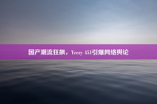 国产潮流狂飙，Yeezy 451引爆网络舆论