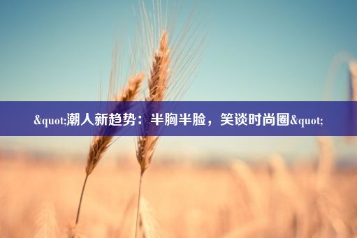 "潮人新趋势：半胸半脸，笑谈时尚圈"