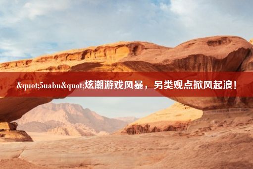 "5uabu"炫潮游戏风暴，另类观点掀风起浪！