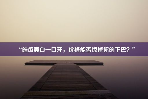 “皓齿美白一口牙，价格能否惊掉你的下巴？”