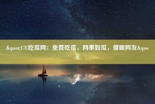 "17C吃瓜网：免费吃瓜，网事如瓜，傻眼网友"