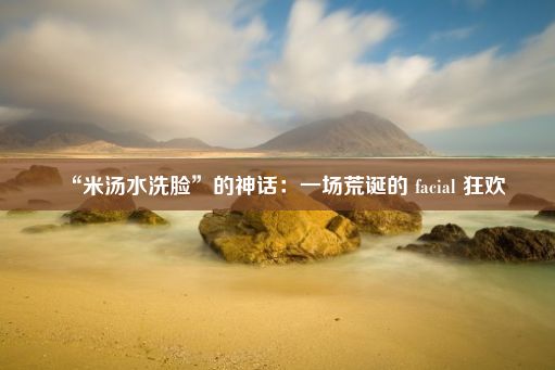 “米汤水洗脸”的神话：一场荒诞的 facial 狂欢