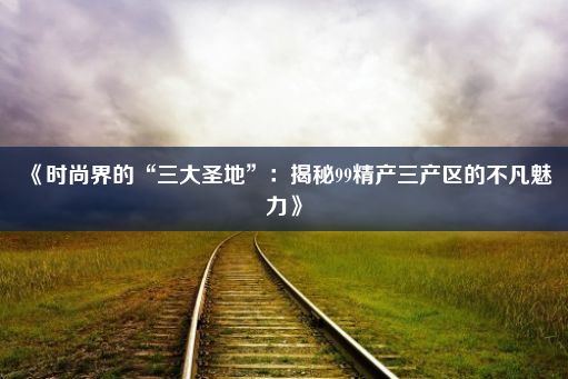 《时尚界的“三大圣地”：揭秘99精产三产区的不凡魅力》