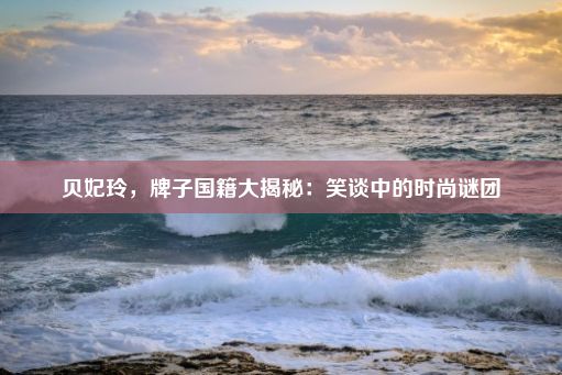 贝妃玲，牌子国籍大揭秘：笑谈中的时尚谜团