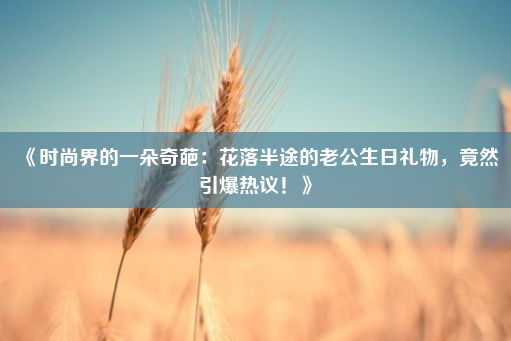 《时尚界的一朵奇葩：花落半途的老公生日礼物，竟然引爆热议！》