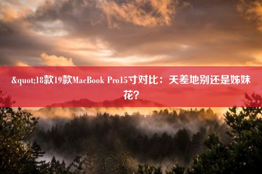 "18款19款MacBook Pro15寸对比：天差地别还是姊妹花？