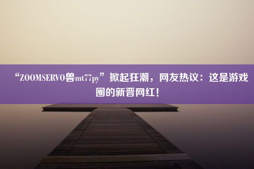 “ZOOMSERVO兽mt77py”掀起狂潮，网友热议：这是游戏圈的新晋网红！