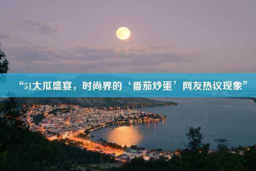 “51大瓜盛宴，时尚界的‘番茄炒蛋’网友热议现象”