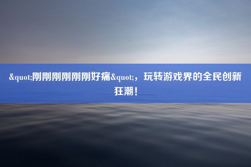 "刚刚刚刚刚刚好痛"，玩转游戏界的全民创新狂潮！