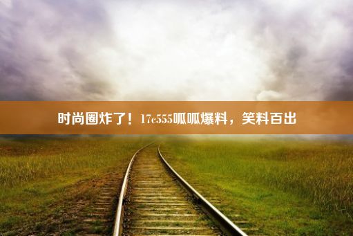 时尚圈炸了！17c555呱呱爆料，笑料百出