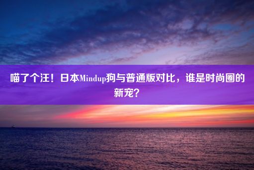 喵了个汪！日本Mindup狗与普通版对比，谁是时尚圈的新宠？