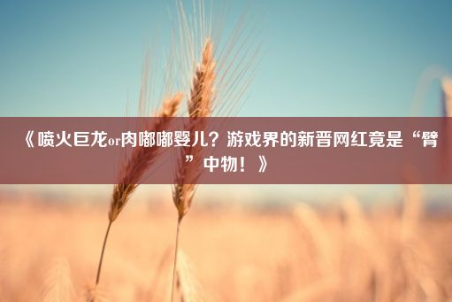 《喷火巨龙or肉嘟嘟婴儿？游戏界的新晋网红竟是“臂”中物！》