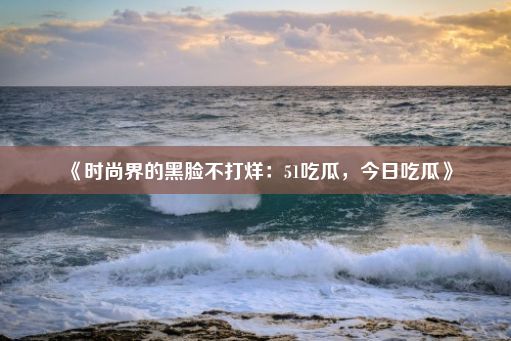 《时尚界的黑脸不打烊：51吃瓜，今日吃瓜》