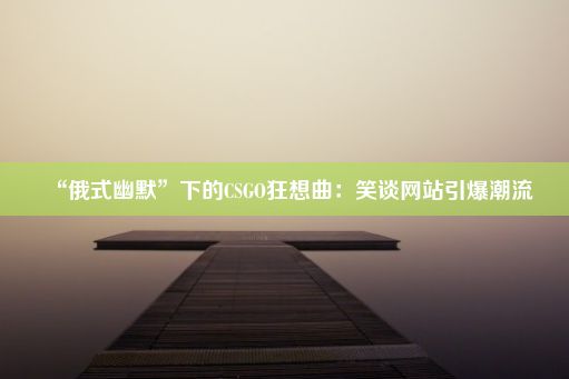 “俄式幽默”下的CSGO狂想曲：笑谈网站引爆潮流