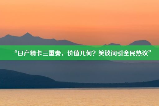 “日产精卡三重奏，价值几何？笑谈间引全民热议”