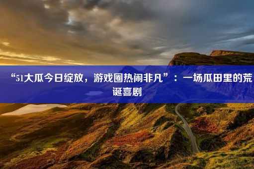 “51大瓜今日绽放，游戏圈热闹非凡”：一场瓜田里的荒诞喜剧