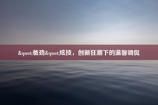 "爸劲"炫技，创新狂潮下的温馨调侃