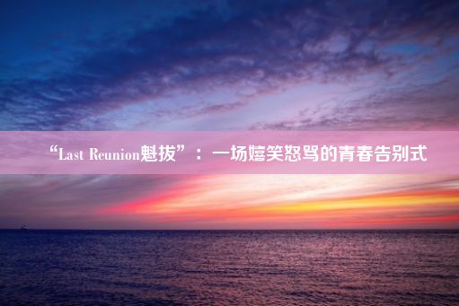 “Last Reunion魁拔”：一场嬉笑怒骂的青春告别式