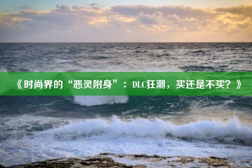 《时尚界的“恶灵附身”：DLC狂潮，买还是不买？》