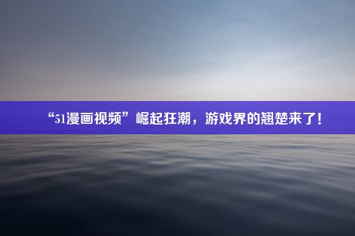 “51漫画视频”崛起狂潮，游戏界的翘楚来了！