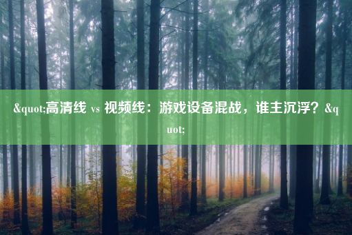 "高清线 vs 视频线：游戏设备混战，谁主沉浮？"