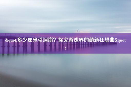 "多少厘米引泪崩？探究游戏界的萌新狂想曲"