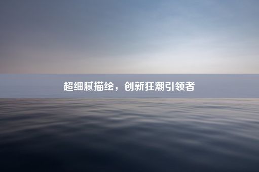 超细腻描绘，创新狂潮引领者