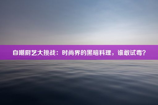 自嘲厨艺大挑战：时尚界的黑暗料理，谁敢试毒？