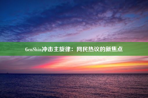 GenShin冲击主旋律：网民热议的新焦点