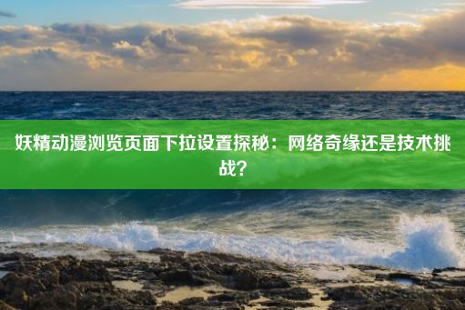 妖精动漫浏览页面下拉设置探秘：网络奇缘还是技术挑战？