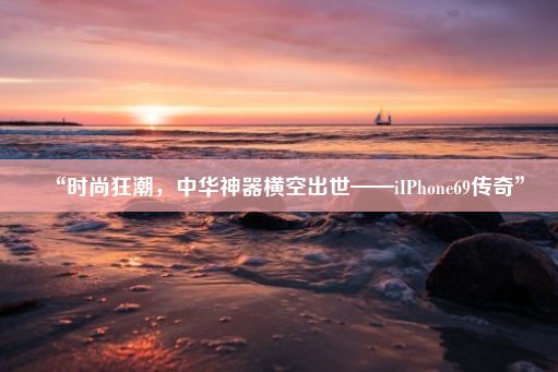 “时尚狂潮，中华神器横空出世——iIPhone69传奇”