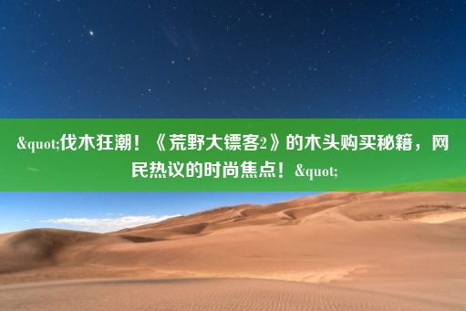 "伐木狂潮！《荒野大镖客2》的木头购买秘籍，网民热议的时尚焦点！"