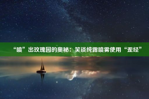 “喷”出玫瑰园的奥秘：笑谈纯露喷雾使用“歪经”