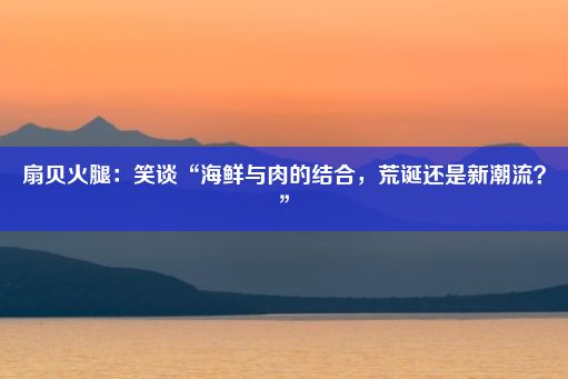 扇贝火腿：笑谈“海鲜与肉的结合，荒诞还是新潮流？”