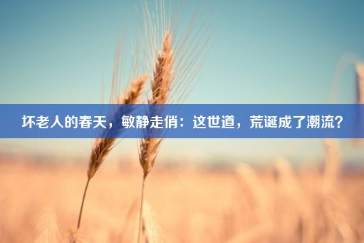 坏老人的春天，敏静走俏：这世道，荒诞成了潮流？