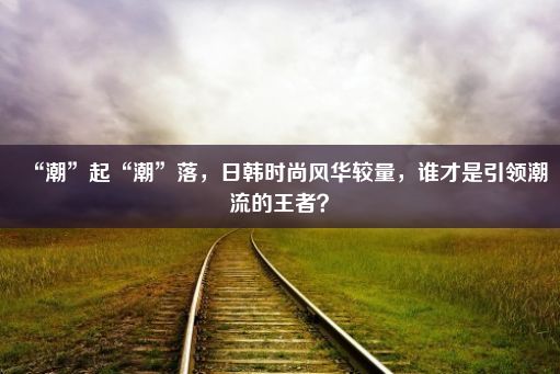 “潮”起“潮”落，日韩时尚风华较量，谁才是引领潮流的王者？