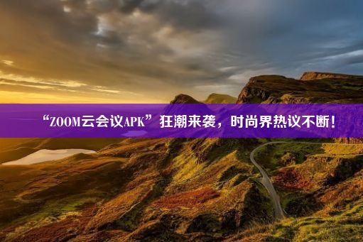 “ZOOM云会议APK”狂潮来袭，时尚界热议不断！