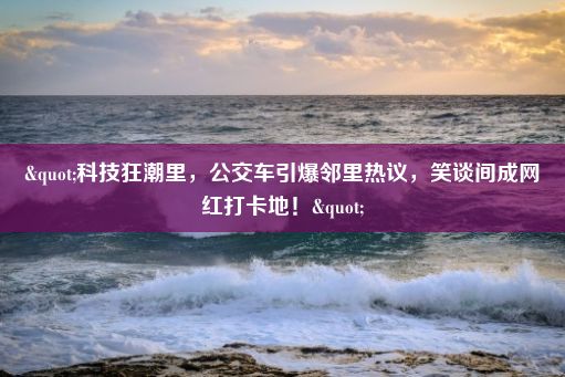 "科技狂潮里，公交车引爆邻里热议，笑谈间成网红打卡地！"