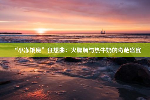 “小冻饿魔”狂想曲：火腿肠与热牛奶的奇葩盛宴