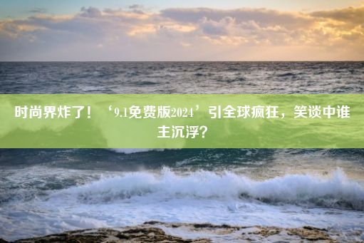 时尚界炸了！‘9.1免费版2024’引全球疯狂，笑谈中谁主沉浮？