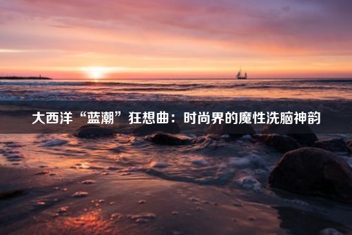 大西洋“蓝潮”狂想曲：时尚界的魔性洗脑神韵