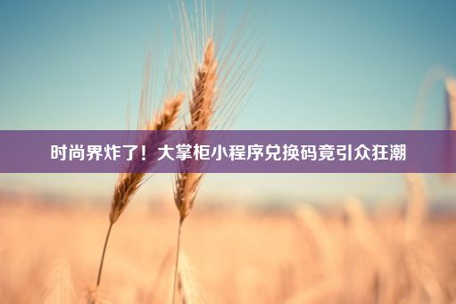 时尚界炸了！大掌柜小程序兑换码竟引众狂潮