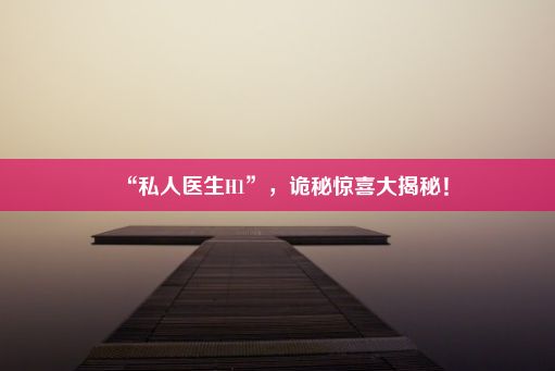 “私人医生H1”，诡秘惊喜大揭秘！