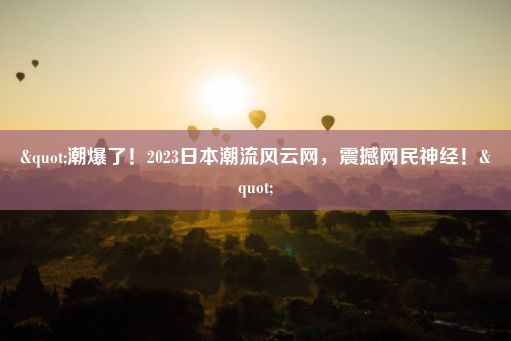 "潮爆了！2023日本潮流风云网，震撼网民神经！"