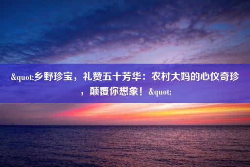 "乡野珍宝，礼赞五十芳华：农村大妈的心仪奇珍，颠覆你想象！"