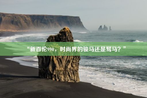 “新百伦990，时尚界的骏马还是驽马？”